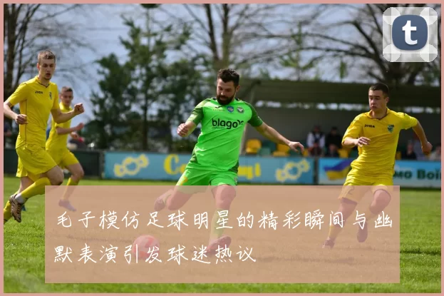 毛子模仿足球明星的精彩瞬间与幽默表演引发球迷热议