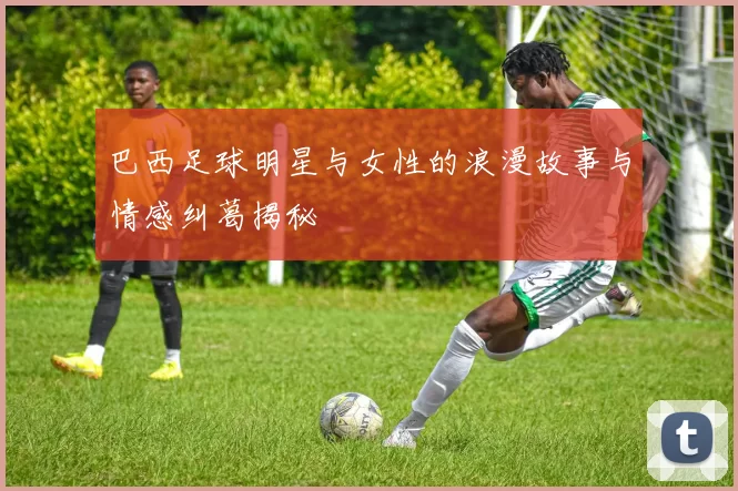 巴西足球明星与女性的浪漫故事与情感纠葛揭秘