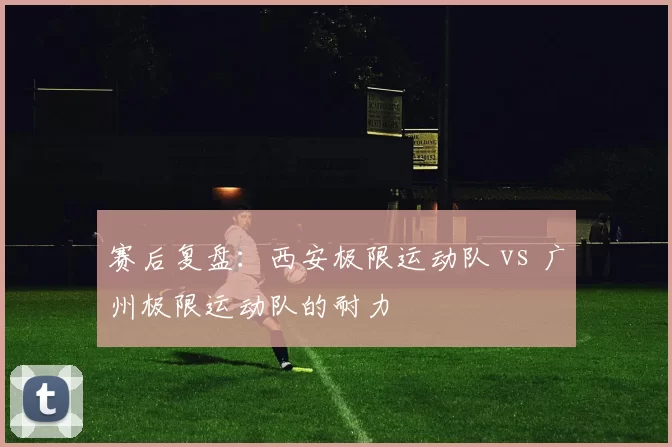 赛后复盘：西安极限运动队 vs 广州极限运动队的耐力