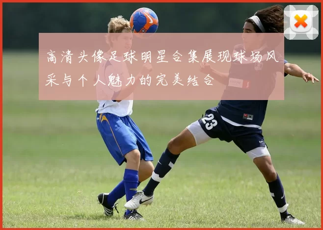 高清头像足球明星合集展现球场风采与个人魅力的完美结合
